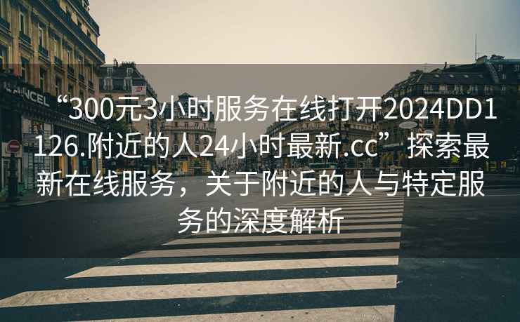 “300元3小時服務(wù)在線打開2024DD1126.附近的人24小時最新.cc”探索最新在線服務(wù)，關(guān)于附近的人與特定服務(wù)的深度解析