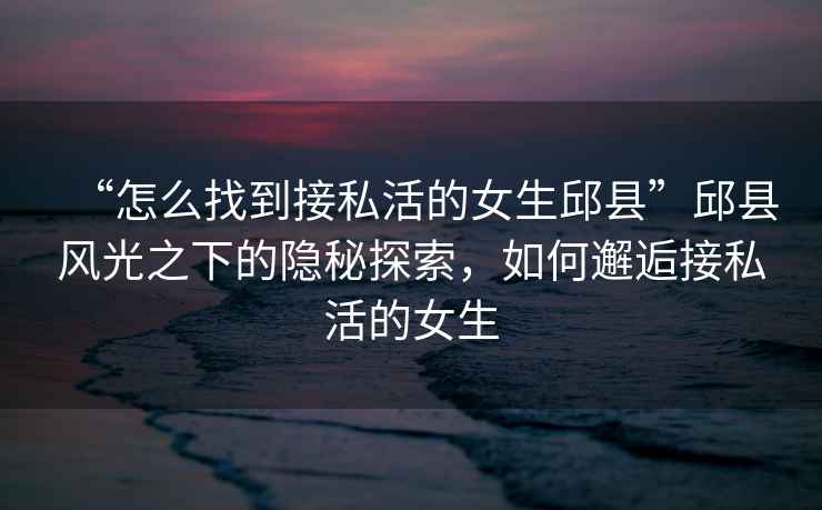 “怎么找到接私活的女生邱縣”邱縣風光之下的隱秘探索，如何邂逅接私活的女生