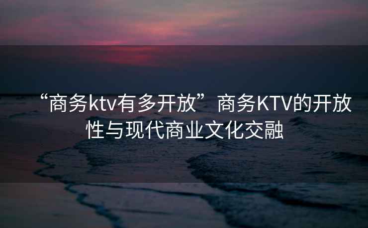 “商務ktv有多開放”商務KTV的開放性與現代商業文化交融