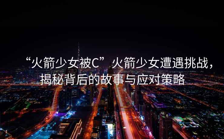 “火箭少女被C”火箭少女遭遇挑戰，揭秘背后的故事與應對策略
