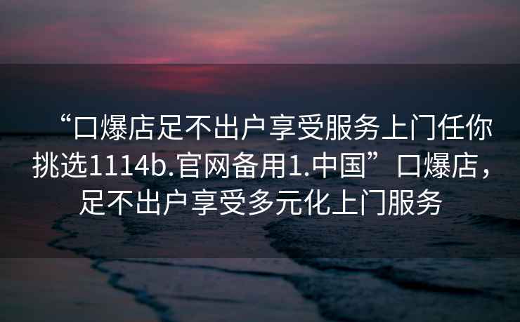 “口爆店足不出戶享受服務上門任你挑選1114b.官網備用1.中國”口爆店，足不出戶享受多元化上門服務