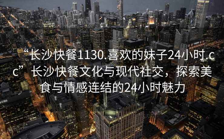“長沙快餐1130.喜歡的妹子24小時.cc”長沙快餐文化與現代社交，探索美食與情感連結的24小時魅力