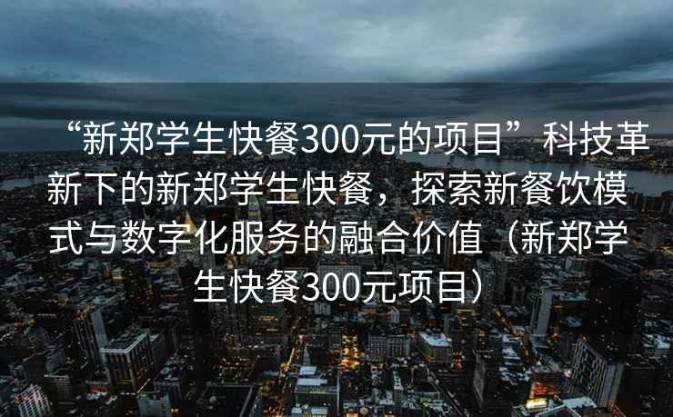 “新鄭學生快餐300元的項目”科技革新下的新鄭學生快餐，探索新餐飲模式與數字化服務的融合價值（新鄭學生快餐300元項目）