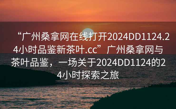 “廣州桑拿網在線打開2024DD1124.24小時品鑒新茶葉.cc”廣州桑拿網與茶葉品鑒，一場關于2024DD1124的24小時探索之旅
