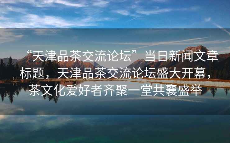 “天津品茶交流論壇”當(dāng)日新聞文章標(biāo)題，天津品茶交流論壇盛大開幕，茶文化愛好者齊聚一堂共襄盛舉
