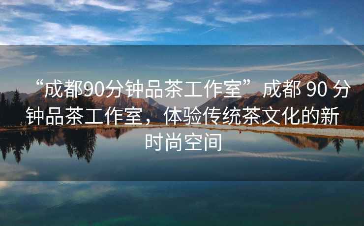 “成都90分鐘品茶工作室”成都 90 分鐘品茶工作室，體驗傳統茶文化的新時尚空間