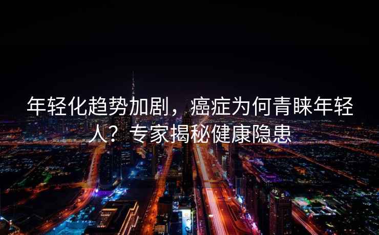 年輕化趨勢加劇，癌癥為何青睞年輕人？專家揭秘健康隱患