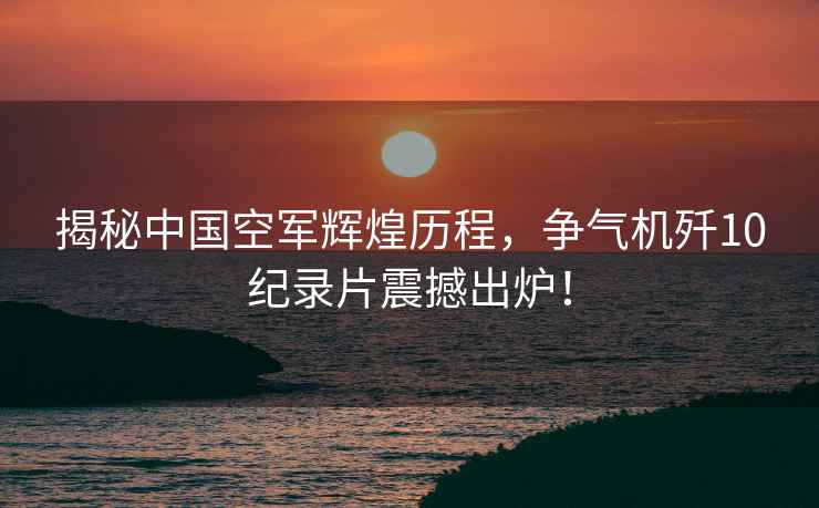 揭秘中國空軍輝煌歷程，爭氣機殲10紀錄片震撼出爐！