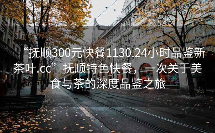 “撫順300元快餐1130.24小時品鑒新茶葉.cc”撫順特色快餐，一次關于美食與茶的深度品鑒之旅