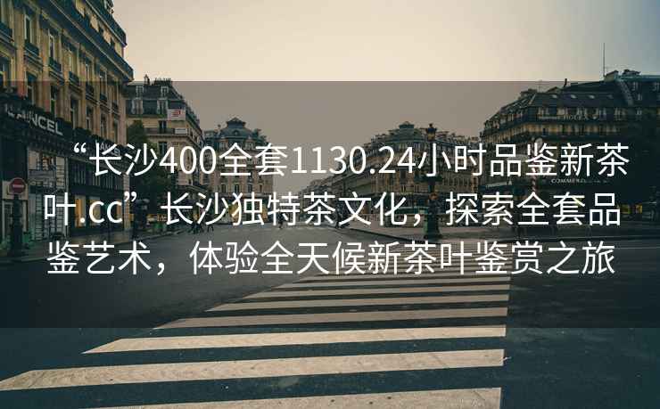 “長沙400全套1130.24小時品鑒新茶葉.cc”長沙獨特茶文化，探索全套品鑒藝術，體驗全天候新茶葉鑒賞之旅