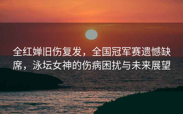 全紅嬋舊傷復(fù)發(fā)，全國冠軍賽遺憾缺席，泳壇女神的傷病困擾與未來展望