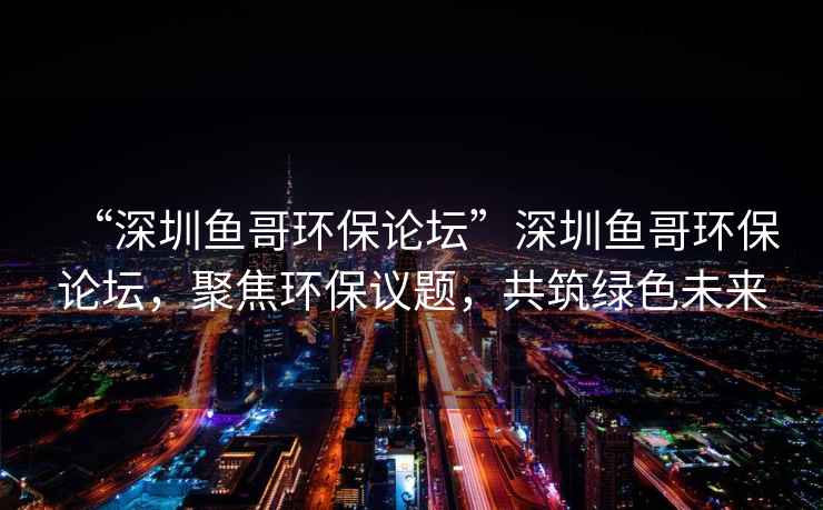 “深圳魚哥環保論壇”深圳魚哥環保論壇，聚焦環保議題，共筑綠色未來