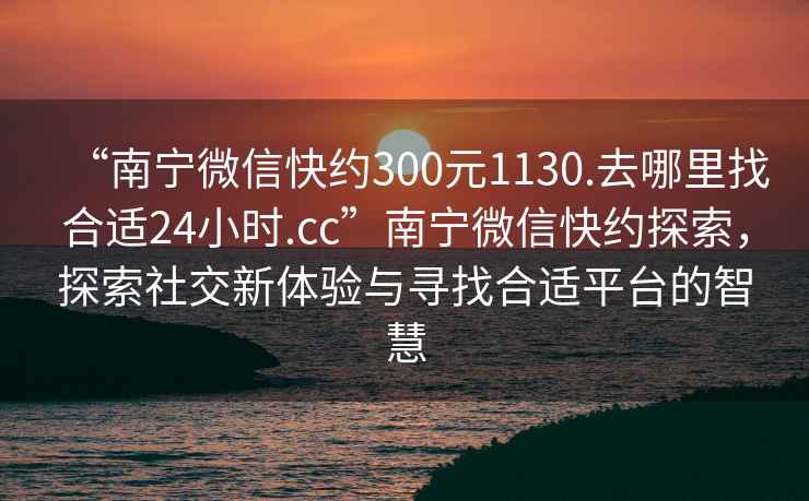 “南寧微信快約300元1130.去哪里找合適24小時.cc”南寧微信快約探索，探索社交新體驗與尋找合適平臺的智慧