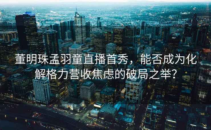董明珠孟羽童直播首秀，能否成為化解格力營收焦慮的破局之舉？