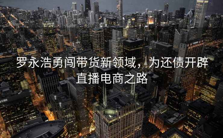 羅永浩勇闖帶貨新領域，為還債開辟直播電商之路