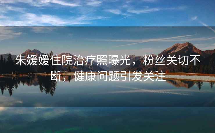 朱媛媛住院治療照曝光，粉絲關(guān)切不斷，健康問題引發(fā)關(guān)注
