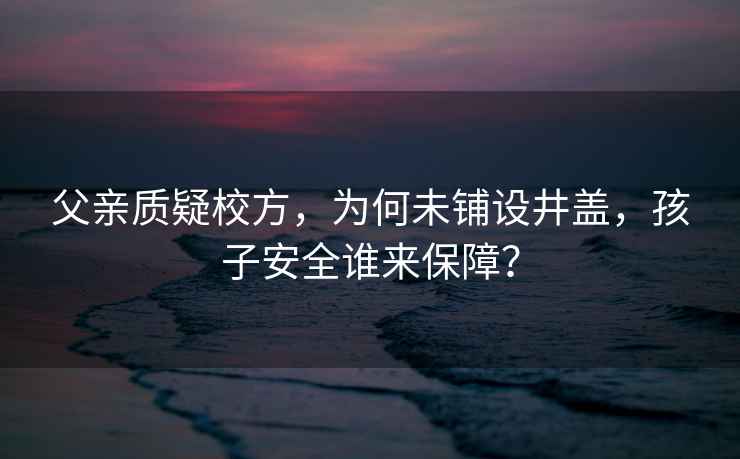 父親質(zhì)疑校方，為何未鋪設(shè)井蓋，孩子安全誰(shuí)來(lái)保障？