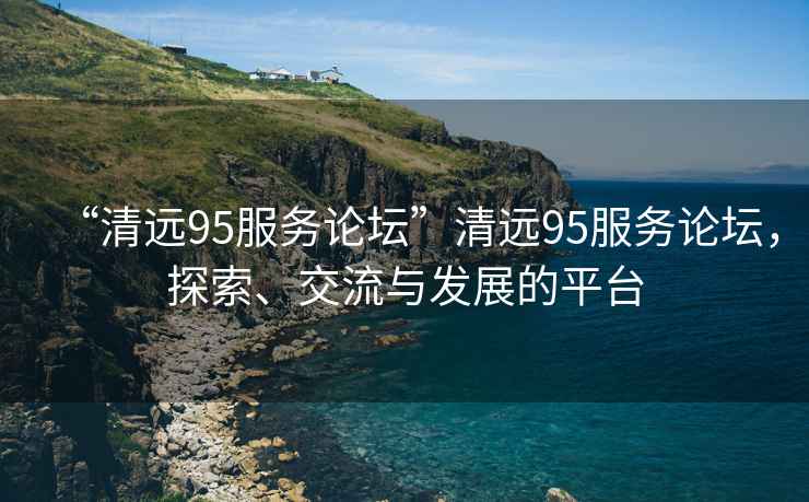 “清遠95服務論壇”清遠95服務論壇，探索、交流與發展的平臺