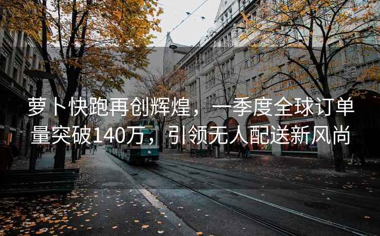 蘿卜快跑再創輝煌，一季度全球訂單量突破140萬，引領無人配送新風尚