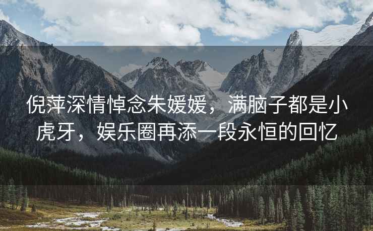 倪萍深情悼念朱媛媛，滿腦子都是小虎牙，娛樂圈再添一段永恒的回憶