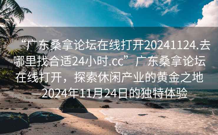 “廣東桑拿論壇在線打開20241124.去哪里找合適24小時.cc”廣東桑拿論壇在線打開，探索休閑產業的黃金之地—2024年11月24日的獨特體驗
