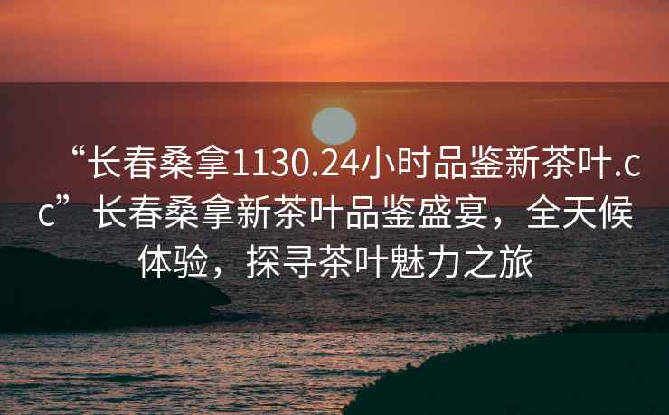 “長春桑拿1130.24小時品鑒新茶葉.cc”長春桑拿新茶葉品鑒盛宴，全天候體驗，探尋茶葉魅力之旅