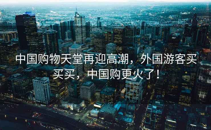 中國購物天堂再迎高潮，外國游客買買買，中國購更火了！