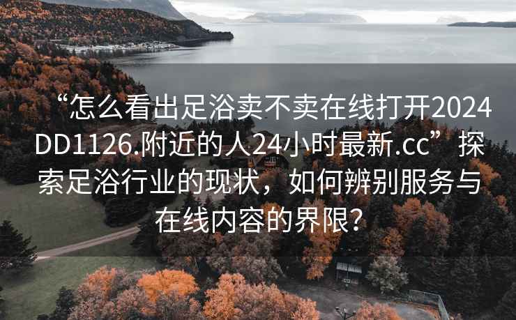 “怎么看出足浴賣不賣在線打開2024DD1126.附近的人24小時最新.cc”探索足浴行業的現狀，如何辨別服務與在線內容的界限？