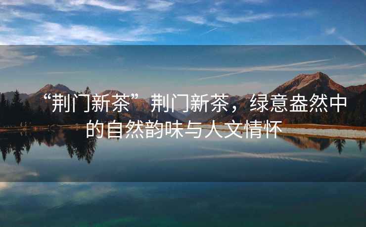 “荊門新茶”荊門新茶，綠意盎然中的自然韻味與人文情懷