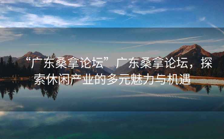 “廣東桑拿論壇”廣東桑拿論壇，探索休閑產(chǎn)業(yè)的多元魅力與機遇