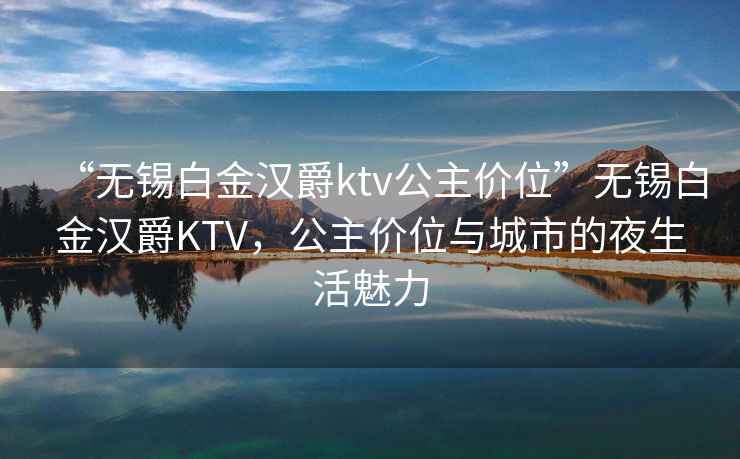 “無錫白金漢爵ktv公主價位”無錫白金漢爵KTV，公主價位與城市的夜生活魅力