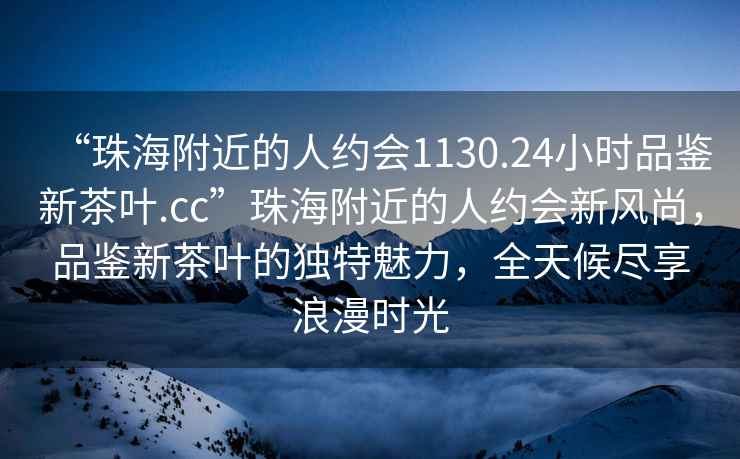 “珠海附近的人約會1130.24小時品鑒新茶葉.cc”珠海附近的人約會新風(fēng)尚，品鑒新茶葉的獨(dú)特魅力，全天候盡享浪漫時光