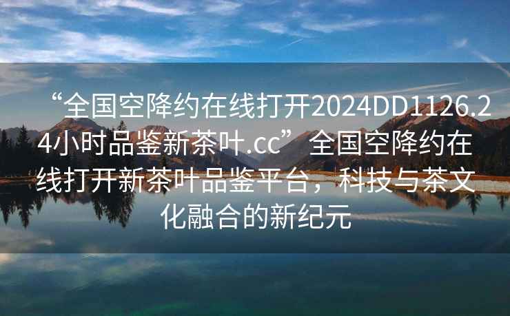 “全國(guó)空降約在線打開(kāi)2024DD1126.24小時(shí)品鑒新茶葉.cc”全國(guó)空降約在線打開(kāi)新茶葉品鑒平臺(tái)，科技與茶文化融合的新紀(jì)元