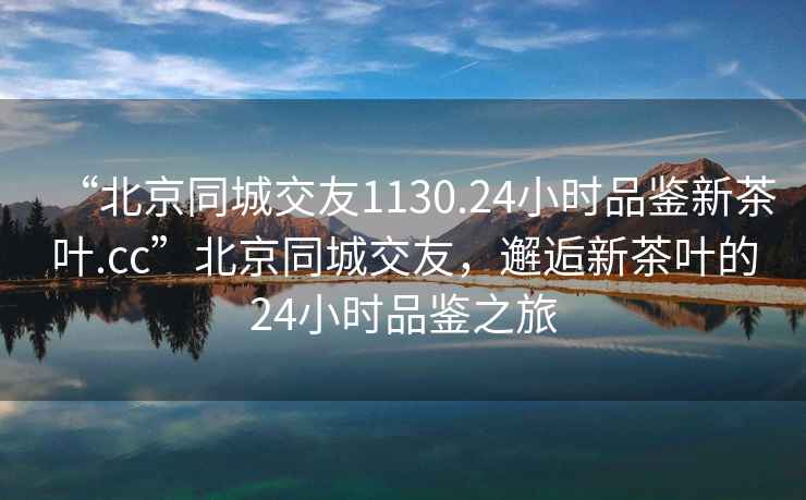 “北京同城交友1130.24小時品鑒新茶葉.cc”北京同城交友，邂逅新茶葉的24小時品鑒之旅