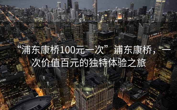 “浦東康橋100元一次”浦東康橋，一次價值百元的獨特體驗之旅
