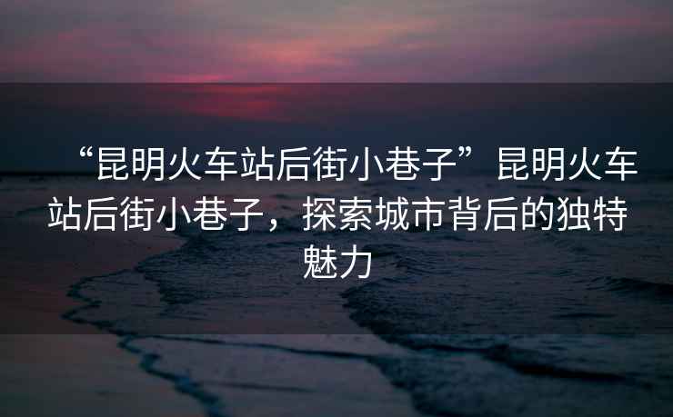 “昆明火車站后街小巷子”昆明火車站后街小巷子，探索城市背后的獨特魅力