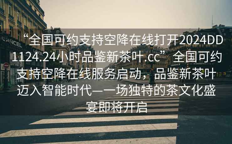 “全國可約支持空降在線打開2024DD1124.24小時品鑒新茶葉.cc”全國可約支持空降在線服務啟動，品鑒新茶葉邁入智能時代—一場獨特的茶文化盛宴即將開啟