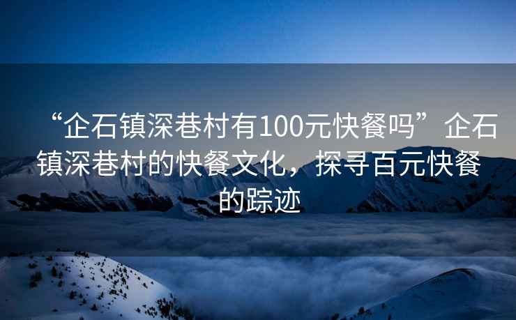“企石鎮深巷村有100元快餐嗎”企石鎮深巷村的快餐文化，探尋百元快餐的蹤跡
