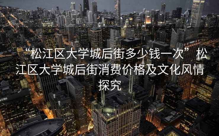 “松江區大學城后街多少錢一次”松江區大學城后街消費價格及文化風情探究