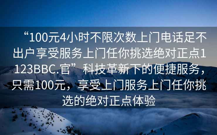 “100元4小時不限次數上門電話足不出戶享受服務上門任你挑選絕對正點1123BBC.官”科技革新下的便捷服務，只需100元，享受上門服務上門任你挑選的絕對正點體驗