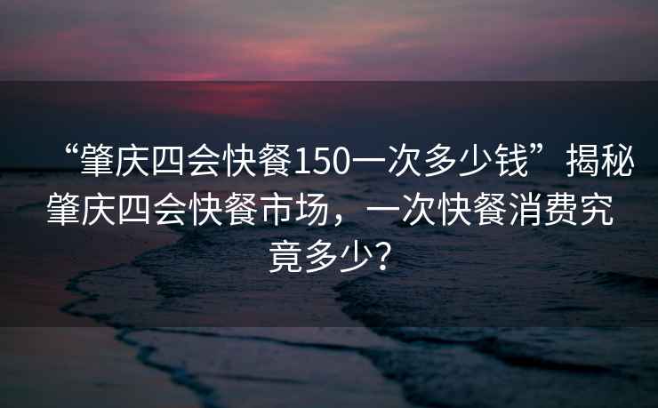 “肇慶四會快餐150一次多少錢”揭秘肇慶四會快餐市場，一次快餐消費究竟多少？