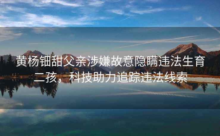 黃楊鈿甜父親涉嫌故意隱瞞違法生育二孩，科技助力追蹤違法線索