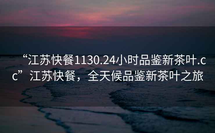 “江蘇快餐1130.24小時品鑒新茶葉.cc”江蘇快餐，全天候品鑒新茶葉之旅