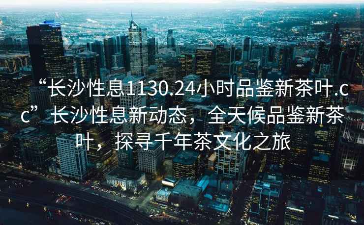 “長沙性息1130.24小時品鑒新茶葉.cc”長沙性息新動態，全天候品鑒新茶葉，探尋千年茶文化之旅
