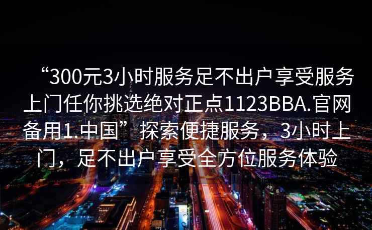 “300元3小時服務足不出戶享受服務上門任你挑選絕對正點1123BBA.官網備用1.中國”探索便捷服務，3小時上門，足不出戶享受全方位服務體驗