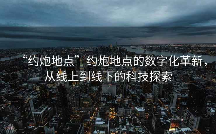 “約炮地點”約炮地點的數字化革新，從線上到線下的科技探索