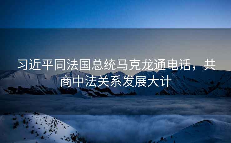 習近平同法國總統馬克龍通電話，共商中法關系發展大計