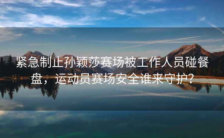 緊急制止孫穎莎賽場被工作人員碰餐盤，運動員賽場安全誰來守護？