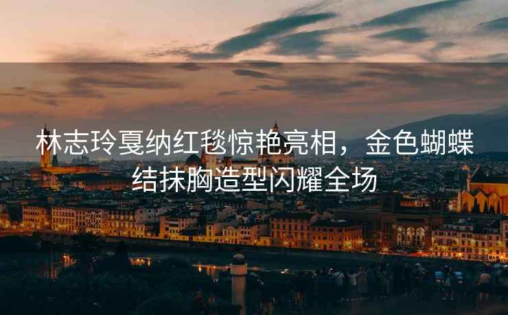 林志玲戛納紅毯驚艷亮相，金色蝴蝶結抹胸造型閃耀全場