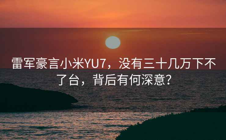 雷軍豪言小米YU7，沒有三十幾萬下不了臺，背后有何深意？